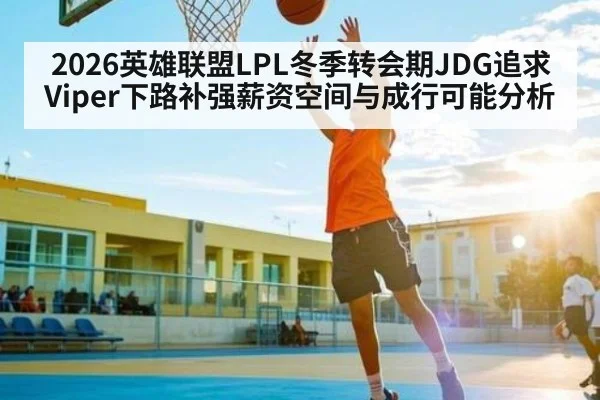 2026英雄联盟LPL冬季转会期JDG追求Viper下路补强薪资空间与成行可能分析